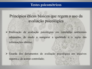 Testes psicométricos
 Realização da avaliação psicológica em condições ambientais
adequadas, de modo a assegurar a qualidade e o sigilo das
informações obtidas;
 Guarda dos documentos de avaliação psicológica em arquivos
seguros e de acesso controlado;
Princípios éticos básicos que regem o uso da
avaliação psicológica
 