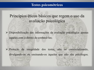 Testes psicométricos
 Disponibilização das informações da avaliação psicológica apenas
àqueles com o direito de conhecê-las;
 Proteção da integridade dos testes, não os comercializando,
divulgando-os ou ensinando-os àqueles que não são psicólogos.
Princípios éticos básicos que regem o uso da
avaliação psicológica
 