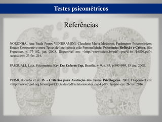 Testes psicométricos
NORONHA, Ana Paula Porto; VENDRAMINI, Claudette Maria Medeiros. Parâmetros Psicométricos:
Estudo Comparativo entre Testes de Inteligência e de Personalidade. Psicologia: Reflexão e Crítica, São
Francisco, p.177-182, jan. 2003. Disponível em: <http://www.scielo.br/pdf/ /prc/v16n1/16809.pdf>.
Acesso em: 23 fev. 216.
PASQUALI, Luiz. Psicometria. Rev Esc Enferm Usp, Brasilia, v. 9, n. 43, p.993-999, 15 dez. 2008.
PRIMI, Ricardo et al. IV - Critérios para Avaliação dos Testes Psicológicos. 2001. Disponível em:
<http://www2.pol.org.br/satepsi/CD_testes/pdf/relatoriotestes_cap4.pdf>. Acesso em: 26 fev. 2016.
Referências
 