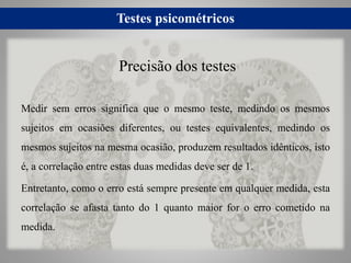 Testes psicométricos
Medir sem erros significa que o mesmo teste, medindo os mesmos
sujeitos em ocasiões diferentes, ou te...