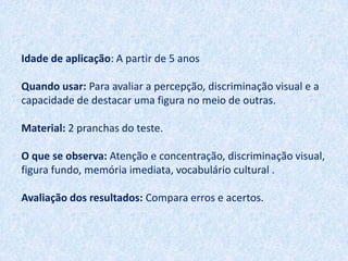 Idade de aplicação: A partir de 5 anos

Quando usar: Para avaliar a percepção, discriminação visual e a
capacidade de destacar uma figura no meio de outras.

Material: 2 pranchas do teste.

O que se observa: Atenção e concentração, discriminação visual,
figura fundo, memória imediata, vocabulário cultural .

Avaliação dos resultados: Compara erros e acertos.
 
