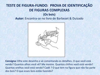 TESTE DE FIGURA-FUNDO: PROVA DE IDENTIFICAÇÃO
             DE FIGURAS COMPLEXAS
                            (Os bois)
        Autor: Encontra-se no livro de Barbezet & Duizado




Consigna: Olhe este desenho e vá comentando os detalhes. O que você está
vendo? Quantos olhos você vê? Me mostre. Quantos chifres você está vendo?
Quantas orelhas você está vendo? Cadê ? O que tem na figura que não faz parte
dos bois? O que esses bois estão fazendo?
 