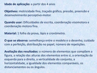 Idade de aplicação: a partir dos 4 anos

Objetivos: motricidade fina, traçado gráfico, pressão, preensão e
desenvolvimento perceptivo-motor.

Quando usar: Dificuldades de escrita, coordenação visomotora e
coordenação motora fina.

Material: 1 folha da prova, lápis e cronômetro.

O que se observa: semelhança entre o modelo e o desenho, cuidado
com a perfeição, distribuição no papel, número de repetições.

Avaliação dos resultados: o número de elementos que compõem a
figura, a relação das alturas dos elementos entre si, a orientação da
esquerda para a direita, a verticalidade do conjunto, a
horizontalidade, a igualdade dos elementos comparáveis, os
distanciamentos ou os ângulos.
 