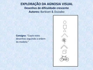 EXPLORAÇÃO DA AGNOSIA VISUAL
       Desenhos de dificuldade crescente
          Autores: Barbizet & Duizabo




Consigna: “Copie estes
desenhos seguindo a ordem
do modelo.”
 