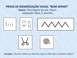 PROVA DE MEMORIZAÇÃO VISUAL “BOM DEPART”
               Autora: Thea Bugnet Van der Woort
                  adaptação: Mme. D. Koechlin




Consigna: “Vou lhe mostrar um desenho, você vai olhar bem e desenhar depois”.
 