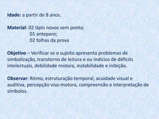 Idade: a partir de 8 anos.

Material: 02 lápis novos sem ponta;
          01 anteparo;
          02 folhas da prova

Objetivo – Verificar se o sujeito apresenta problemas de
simbolização, transtorno de leitura e ou indícios de déficits
intelectuais, debilidade motora, instabilidade e inibição.

Observar: Ritmo, estruturação temporal, acuidade visual e
auditiva, percepção viso-motora, compreensão e interpretação de
símbolos.
 