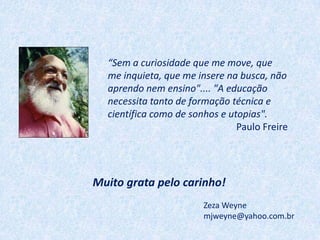 “Sem a curiosidade que me move, que
  me inquieta, que me insere na busca, não
  aprendo nem ensino".... "A educação
  necessita tanto de formação técnica e
  científica como de sonhos e utopias".
                                Paulo Freire




Muito grata pelo carinho!
                        Zeza Weyne
                        mjweyne@yahoo.com.br
 