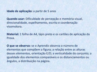 Idade de aplicação: a partir de 5 anos

Quando usar: Dificuldade de percepção e memória visual,
direcionalidade, espelhamento, escrita e coordenação
visomotora.

Material: 1 folha de A4, lápis preto e os cartões de aplicação da
Prova.

O que se observa: se o Aprendiz observa o número de
elementos que compõem a figura; a relação entre as alturas
desses elementos, orientação E/D; a verticalidade do conjunto; a
igualdade dos elementos comparáveis e os distanciamentos ou
ângulos, a distribuição na página.
 