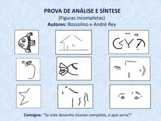PROVA DE ANÁLISE E SÍNTESE
                (Figuras incompletas)
            Autores: Rossolino e André Rey




Consigna: “Se este desenho tivesse completo, o que seria?”
 