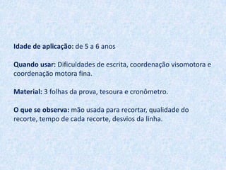 Idade de aplicação: de 5 a 6 anos

Quando usar: Dificuldades de escrita, coordenação visomotora e
coordenação motora fina.

Material: 3 folhas da prova, tesoura e cronômetro.

O que se observa: mão usada para recortar, qualidade do
recorte, tempo de cada recorte, desvios da linha.
 