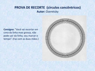PROVA DE RECORTE (círculos concêntricos)
                              Autor: Ozeretsky




Consigna: “Você vai recortar em
cima da linha mais grossa, não
pode sair da linha, vou marcar o
tempo”. (Faz com as duas mãos.)
 