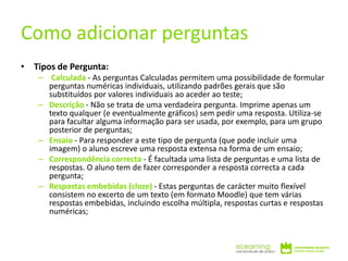 • Tipos de Pergunta:
– Calculada - As perguntas Calculadas permitem uma possibilidade de formular
perguntas numéricas individuais, utilizando padrões gerais que são
substituídos por valores individuais ao aceder ao teste;
– Descrição - Não se trata de uma verdadeira pergunta. Imprime apenas um
texto qualquer (e eventualmente gráficos) sem pedir uma resposta. Utiliza-se
para facultar alguma informação para ser usada, por exemplo, para um grupo
posterior de perguntas;
– Ensaio - Para responder a este tipo de pergunta (que pode incluir uma
imagem) o aluno escreve uma resposta extensa na forma de um ensaio;
– Correspondência correcta - É facultada uma lista de perguntas e uma lista de
respostas. O aluno tem de fazer corresponder a resposta correcta a cada
pergunta;
– Respostas embebidas (cloze) - Estas perguntas de carácter muito flexível
consistem no excerto de um texto (em formato Moodle) que tem várias
respostas embebidas, incluindo escolha múltipla, respostas curtas e respostas
numéricas;
Como adicionar perguntas
 