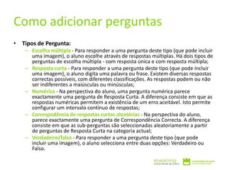 • Tipos de Pergunta:
– Escolha múltipla - Para responder a uma pergunta deste tipo (que pode incluir
uma imagem), o aluno escolhe através de respostas múltiplas. Há dois tipos de
perguntas de escolha múltipla - com resposta única e com resposta múltipla;
– Resposta curta - Para responder a uma pergunta deste tipo (que pode incluir
uma imagem), o aluno digita uma palavra ou frase. Existem diversas respostas
correctas possíveis, com diferentes classificações. As respostas podem ou não
ser indiferentes a maiúsculas ou minúsculas;
– Numérica - Na perspectiva do aluno, uma pergunta numérica parece
exactamente uma pergunta de Resposta Curta. A diferença consiste em que as
respostas numéricas permitem a existência de um erro aceitável. Isto permite
configurar um intervalo contínuo de respostas;
– Correspodência de respostas curtas aleatórias - Na perspectiva do aluno,
parece exactamente uma pergunta de Correspondência Correcta. A diferença
consiste em que as sub-perguntas são seleccionadas aleatoriamente a partir
de perguntas de Resposta Curta na categoria actual;
– Verdadeiro/falso - Para responder a uma pergunta deste tipo (que pode
incluir uma imagem), o aluno selecciona entre duas opções: Verdadeiro ou
Falso.
Como adicionar perguntas
 
