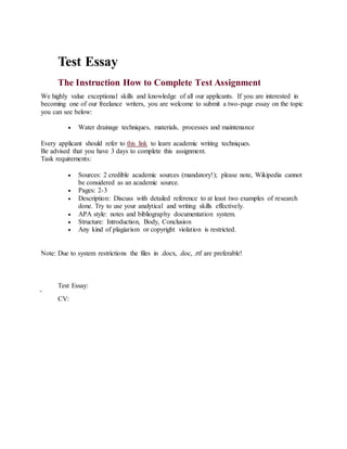 Test Essay
The Instruction How to Complete Test Assignment
We highly value exceptional skills and knowledge of all our applicants. If you are interested in
becoming one of our freelance writers, you are welcome to submit a two-page essay on the topic
you can see below:
 Water drainage techniques, materials, processes and maintenance
Every applicant should refer to this link to learn academic writing techniques.
Be advised that you have 3 days to complete this assignment.
Task requirements:
 Sources: 2 credible academic sources (mandatory!); please note, Wikipedia cannot
be considered as an academic source.
 Pages: 2-3
 Description: Discuss with detailed reference to at least two examples of research
done. Try to use your analytical and writing skills effectively.
 APA style: notes and bibliography documentation system.
 Structure: Introduction, Body, Conclusion
 Any kind of plagiarism or copyright violation is restricted.
Note: Due to system restrictions the files in .docx, .doc, .rtf are preferable!
Test Essay:
CV:
 