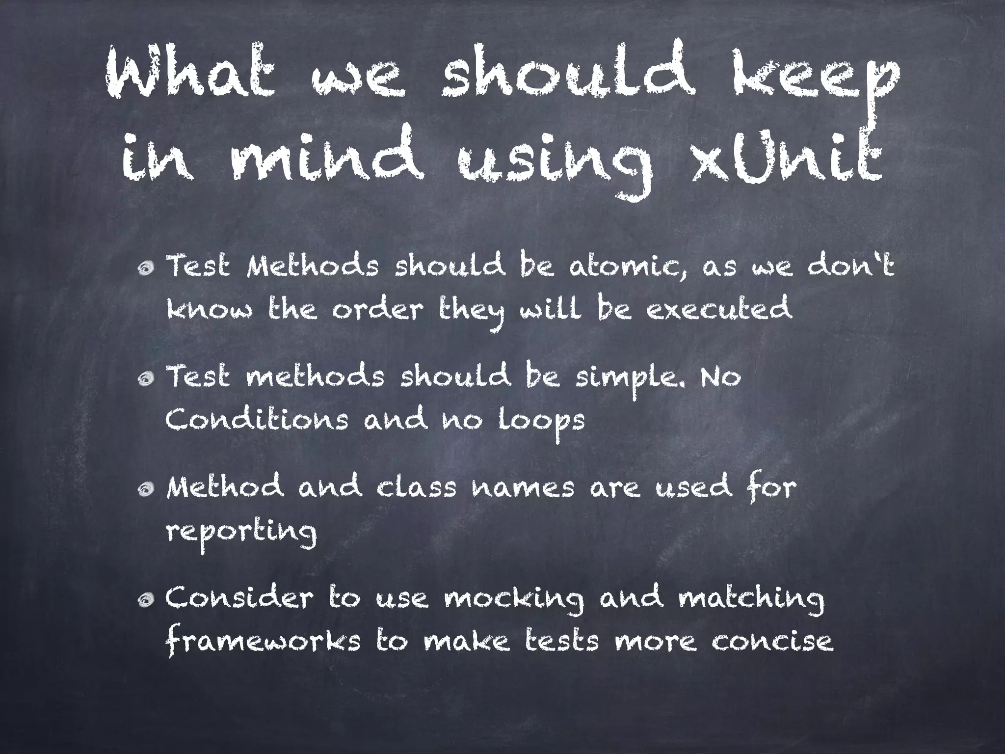 What we should keep
in mind using xUnit
 Test Methods should be atomic, as we don‘t
 know the order they will be executed!

 Test methods should be simple. No
 Conditions and no loops!

 Method and class names are used for
 reporting!

 Consider to use mocking and matching
 frameworks to make tests more concise
 