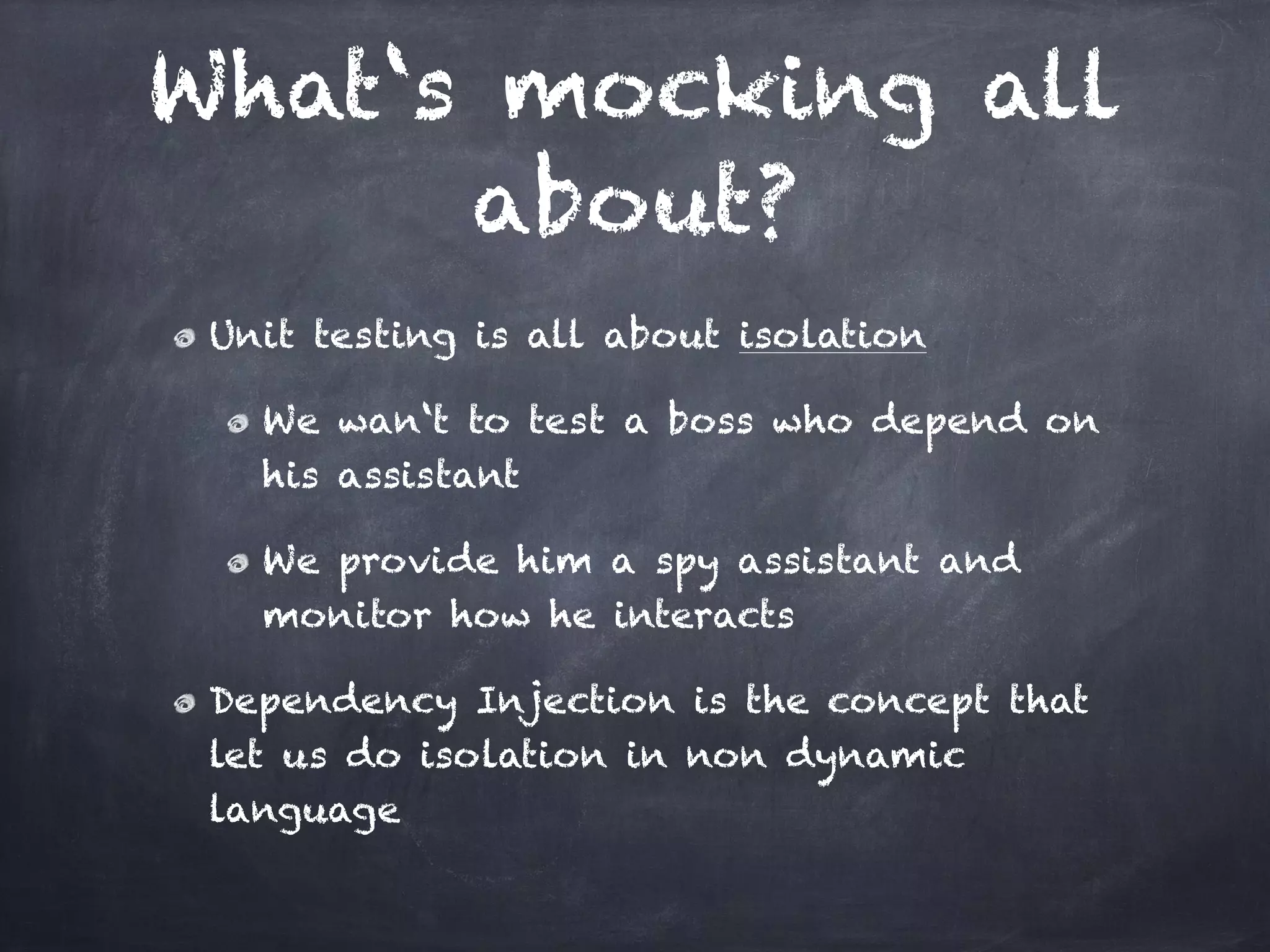 What‘s mocking all
      about?
 Unit testing is all about isolation!

   We wan‘t to test a boss who depend on
   his assistant!

   We provide him a spy assistant and
   monitor how he interacts!

 Dependency Injection is the concept that
 let us do isolation in non dynamic
 language
 
