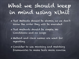 What we should keep
in mind using xUnit
 Test Methods should be atomic, as we don‘t
 know the order they will be executed!

 Test methods should be simple. No
 Conditions and no loops!

 Method and class names are used for
 reporting!

 Consider to use mocking and matching
 frameworks to make tests more concise
 