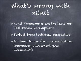 What‘s wrong with
      xUnit
xUnit Frameworks are the basis for
Test Driven Development!

Perfect from technical perspective!

But hard to use for communication
(remember: „document your
intensions“)
 