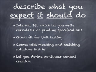 describe what you
expect it should do
 Internal DSL which let you write
 executable or pending specifications!

 Good fit for Unit testing!

 Comes with mocking and matching
 solutions inside!

 Let you define nonlinear context
 creation
 