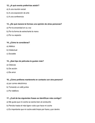 12. ¿A qué evento preferirías asistir?
a) A una reunión social
b) A una exposición de arte
c) A una conferencia
13. ¿De qué manera te formas una opinión de otras personas?
a) Por la sinceridad en su voz
b) Por la forma de estrecharte la mano
c) Por su aspecto
14. ¿Cómo te consideras?
a) Atlético
b) Intelectual
c) Sociable
15. ¿Qué tipo de películas te gustan más?
a) Clásicas
b) De acción
c) De amor
16. ¿Cómo prefieres mantenerte en contacto con otra persona?
a) por correo electrónico
b) Tomando un café juntos
c) Por teléfono
17. ¿Cuál de las siguientes frases se identifican más contigo?
a) Me gusta que mi coche se sienta bien al conducirlo
b) Percibo hasta el más ligero ruido que hace mi coche
c) Es importante que mi coche esté limpio por fuera y por dentro
 