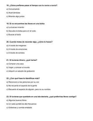 18. ¿Cómo prefieres pasar el tiempo con tu novia o novio?
a) Conversando
b) Acariciándose
c) Mirando algo juntos
19. Si no encuentras las llaves en una bolsa
a) La buscas mirando
b) Sacudes la bolsa para oír el ruido
c) Buscas al tacto
20. Cuando tratas de recordar algo, ¿cómo lo haces?
a) A través de imágenes
b) A través de emociones
c) A través de sonidos
21. Si tuvieras dinero, ¿qué harías?
a) Comprar una casa
b) Viajar y conocer el mundo
c) Adquirir un estudio de grabación
22. ¿Con qué frase te identificas más?
a) Reconozco a las personas por su voz
b) No recuerdo el aspecto de la gente
c) Recuerdo el aspecto de alguien, pero no su nombre
23. Si tuvieras que quedarte en una isla desierta, ¿qué preferirías llevar contigo?
a) Algunos buenos libros
b) Un radio portátil de alta frecuencia
c) Golosinas y comida enlatada
 