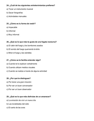 24. ¿Cuál de los siguientes entretenimientos prefieres?
a) Tocar un instrumento musical
b) Sacar fotografías
c) Actividades manuales
25. ¿Cómo es tu forma de vestir?
a) Impecable
b) Informal
c) Muy informal
26. ¿Qué es lo que más te gusta de una fogata nocturna?
a) El calor del fuego y los bombones asados
b) El sonido del fuego quemando la leña
c) Mirar el fuego y las estrellas
27. ¿Cómo se te facilita entender algo?
a) Cuando te lo explican verbalmente
b) Cuando utilizan medios visuales
c) Cuando se realiza a través de alguna actividad
28. ¿Por qué te distingues?
a) Por tener una gran intuición
b) Por ser un buen conversador
c) Por ser un buen observador
29. ¿Qué es lo que más disfrutas de un amanecer?
a) La emoción de vivir un nuevo día
b) Las tonalidades del cielo
c) El canto de las aves
 