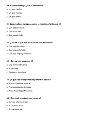 30. Si pudieras elegir ¿qué preferirías ser?
a) Un gran médico
b) Un gran músico
c) Un gran pintor
31. Cuando eliges tu ropa, ¿qué es lo más importante para ti?
a) Que sea adecuada
b) Que luzca bien
c) Que sea cómoda
32. ¿Qué es lo que más disfrutas de una habitación?
a) Que sea silenciosa
b) Que sea confortable
c) Que esté limpia y ordenada
33. ¿Qué es más sexy para ti?
a) Una iluminación tenue
b) El perfume
c) Cierto tipo de música
34. ¿A qué tipo de espectáculo preferirías asistir?
a) A un concierto de música
b) A un espectáculo de magia
c) A una muestra gastronómica
35. ¿Qué te atrae más de una persona?
a) Su trato y forma de ser
b) Su aspecto físico
c) Su conversación
 