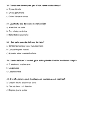 36. Cuando vas de compras, ¿en dónde pasas mucho tiempo?
a) En una librería
b) En una perfumería
c) En una tienda de discos
37. ¿Cuáles tu idea de una noche romántica?
a) A la luz de las velas
b) Con música romántica
c) Bailando tranquilamente
38. ¿Qué es lo que más disfrutas de viajar?
a) Conocer personas y hacer nuevos amigos
b) Conocer lugares nuevos
c) Aprender sobre otras costumbres
39. Cuando estás en la ciudad, ¿qué es lo que más echas de menos del campo?
a) El aire limpio y refrescante
b) Los paisajes
c) La tranquilidad
40. Si te ofrecieran uno de los siguientes empleos, ¿cuál elegirías?
a) Director de una estación de radio
b) Director de un club deportivo
c) Director de una revista
 