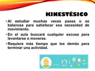 KINESTÉSICO
• Al estudiar muchas veces pasea o se
balancea para satisfacer esa necesidad de
movimiento.
• En el aula buscará cualquier excusa para
levantarse o moverse.
• Requiere más tiempo que los demás para
terminar una actividad.
 
