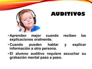 • Aprenden mejor cuando reciben las
explicaciones oralmente.
• Cuando pueden hablar y explicar
información a otra persona.
• El alumno auditivo requiere escuchar su
grabación mental paso a paso.
AUDITIVOS
 