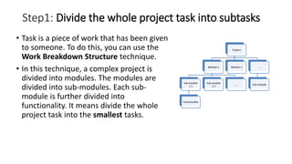 Step1: Divide the whole project task into subtasks
• Task is a piece of work that has been given
to someone. To do this, you can use the
Work Breakdown Structure technique.
• In this technique, a complex project is
divided into modules. The modules are
divided into sub-modules. Each sub-
module is further divided into
functionality. It means divide the whole
project task into the smallest tasks.
 
