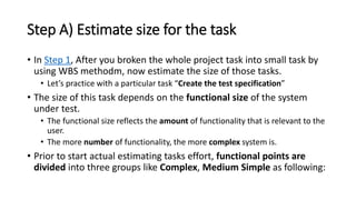Step A) Estimate size for the task
• In Step 1, After you broken the whole project task into small task by
using WBS methodm, now estimate the size of those tasks.
• Let’s practice with a particular task “Create the test specification”
• The size of this task depends on the functional size of the system
under test.
• The functional size reflects the amount of functionality that is relevant to the
user.
• The more number of functionality, the more complex system is.
• Prior to start actual estimating tasks effort, functional points are
divided into three groups like Complex, Medium Simple as following:
 