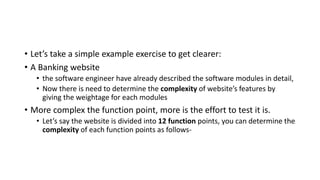 • Let’s take a simple example exercise to get clearer:
• A Banking website
• the software engineer have already described the software modules in detail,
• Now there is need to determine the complexity of website’s features by
giving the weightage for each modules
• More complex the function point, more is the effort to test it is.
• Let’s say the website is divided into 12 function points, you can determine the
complexity of each function points as follows-
 