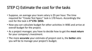STEP C) Estimate the cost for the tasks
• Suppose, on average your team salary is $5 per hour. The time
required for “Create Test Specs” task is 170 hours. Accordingly the
cost for the task is 5*170= $850.
• Now you can calculate budget for other activities in WBS and arrive at
overall budget for the project.
• As a project manager, you have to decide how to get the most return
for your company’s investment.
• The more accurate your estimate of project cost is, the better able
you will be to manage your project’s budget.
 