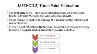METHOD 2) Three Point Estimation
• The simplicity of the Three-point estimation makes it a very useful
tool for a Project Manager that who wants to estimate.
• This technique is applied to improve the accuracy of the estimates of
cost or duration.
• In three-point estimation, three values are produced initially for every
task based on prior experience or best-guesses as follows
 