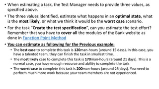 • When estimating a task, the Test Manager needs to provide three values, as
specified above.
• The three values identified, estimate what happens in an optimal state, what
is the most likely, or what we think it would be the worst case scenario.
• For the task “Create the test specification”, can you estimate the test effort?
Remember that you have to cover all the modules of the Bank website as
done in Function Point Method
• You can estimate as following for the Previous example:
• The best case to complete this task is 120man-hours (around 15 days). In this case, you
have a talented team, they can finish the task in smallest time.
• The most likely case to complete this task is 170man-hours (around 21 days). This is a
normal case, you have enough resource and ability to complete the task
• The worst case to complete this task is 200man-hours (around 25 days). You need to
perform much more work because your team members are not experienced.
 