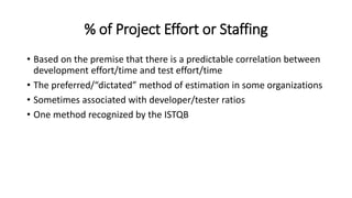 % of Project Effort or Staffing
• Based on the premise that there is a predictable correlation between
development effort/time and test effort/time
• The preferred/“dictated” method of estimation in some organizations
• Sometimes associated with developer/tester ratios
• One method recognized by the ISTQB
 