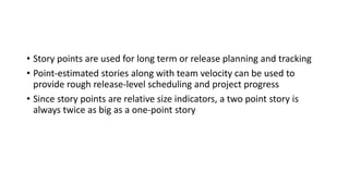 • Story points are used for long term or release planning and tracking
• Point-estimated stories along with team velocity can be used to
provide rough release-level scheduling and project progress
• Since story points are relative size indicators, a two point story is
always twice as big as a one-point story
 