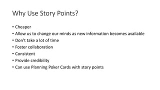 Why Use Story Points?
• Cheaper
• Allow us to change our minds as new information becomes available
• Don’t take a lot of time
• Foster collaboration
• Consistent
• Provide credibility
• Can use Planning Poker Cards with story points
 