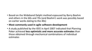 • Based on the Wideband Delphi method espoused by Barry Boehm
and others in the 60s and 70s (and Boehm’s work was possibly based
on earlier works dating to the 40s)
• Most commonly used in agile software development
• A study published by the IEEE in April 2007 indicated that Planning
Poker achieved less optimistic and more accurate estimates than
those obtained through mechanical combinations of individual
estimates
 