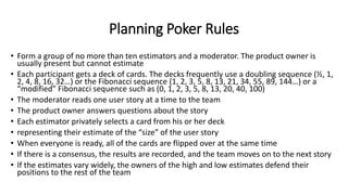 Planning Poker Rules
• Form a group of no more than ten estimators and a moderator. The product owner is
usually present but cannot estimate
• Each participant gets a deck of cards. The decks frequently use a doubling sequence (½, 1,
2, 4, 8, 16, 32…) or the Fibonacci sequence (1, 2, 3, 5, 8, 13, 21, 34, 55, 89, 144…) or a
“modified” Fibonacci sequence such as (0, 1, 2, 3, 5, 8, 13, 20, 40, 100)
• The moderator reads one user story at a time to the team
• The product owner answers questions about the story
• Each estimator privately selects a card from his or her deck
• representing their estimate of the “size” of the user story
• When everyone is ready, all of the cards are flipped over at the same time
• If there is a consensus, the results are recorded, and the team moves on to the next story
• If the estimates vary widely, the owners of the high and low estimates defend their
positions to the rest of the team
 