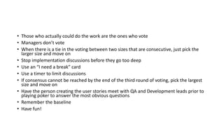 • Those who actually could do the work are the ones who vote
• Managers don’t vote
• When there is a tie in the voting between two sizes that are consecutive, just pick the
larger size and move on
• Stop implementation discussions before they go too deep
• Use an “I need a break” card
• Use a timer to limit discussions
• If consensus cannot be reached by the end of the third round of voting, pick the largest
size and move on
• Have the person creating the user stories meet with QA and Development leads prior to
playing poker to answer the most obvious questions
• Remember the baseline
• Have fun!
 
