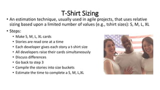 T-Shirt Sizing
• An estimation technique, usually used in agile projects, that uses relative
sizing based upon a limited number of values (e.g., tshirt sizes): S, M, L, XL
• Steps:
• Make S, M, L, XL cards
• Stories are read one at a time
• Each developer gives each story a t-shirt size
• All developers raise their cards simultaneously
• Discuss differences
• Go back to step 3
• Compile the stories into size buckets
• Estimate the time to complete a S, M, L,XL
 