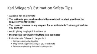 Karl Wiegers’s Estimation Safety Tips
• A goal is not an estimate
• The estimate you produce should be unrelated to what you think the
requester wants to hear
• The correct answer to any request for an estimate is “Let me get back to
you on that”
• Avoid giving single point estimates
• Incorporate contingency buffers into estimates
• Estimates don’t have to be perfect
• Estimates are just estimates
• They will change/constantly as you re-estimate
• Remember planning risks and contingencies
 