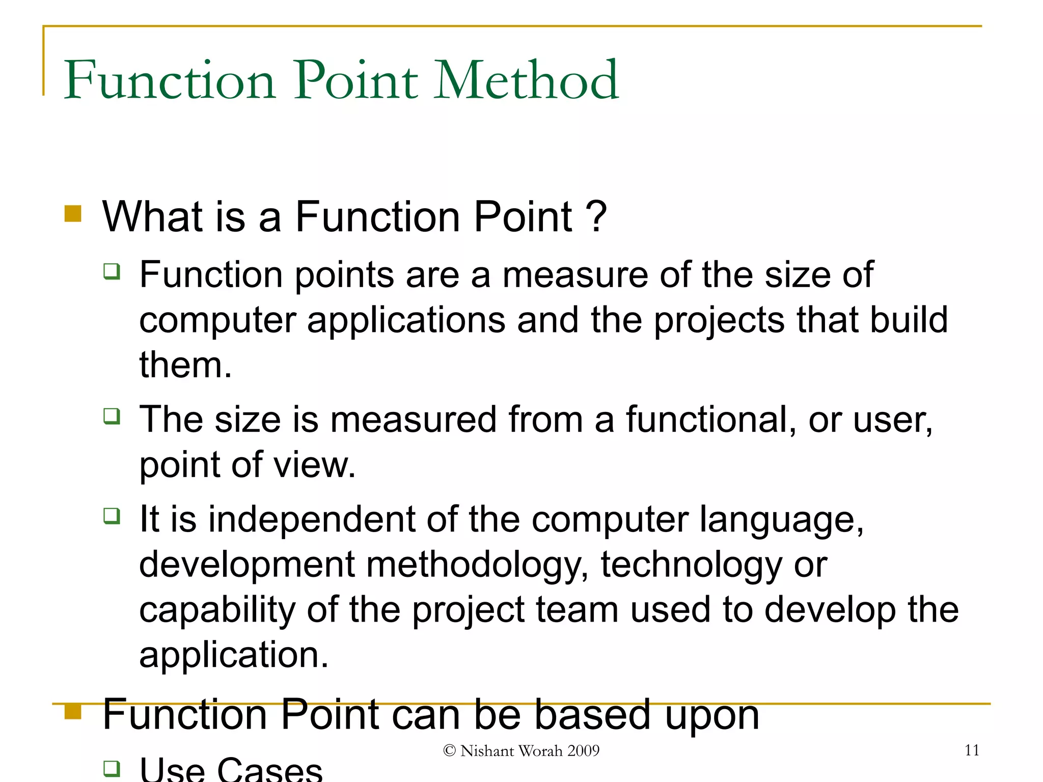 Function Point Method What is a Function Point ? Function points are a measure of the size of computer applications and the projects that build them.  The size is measured from a functional, or user, point of view.  It is independent of the computer language, development methodology, technology or capability of the project team used to develop the application. Function Point can be based upon Use Cases Test Scenarios/ Test Cases Code  