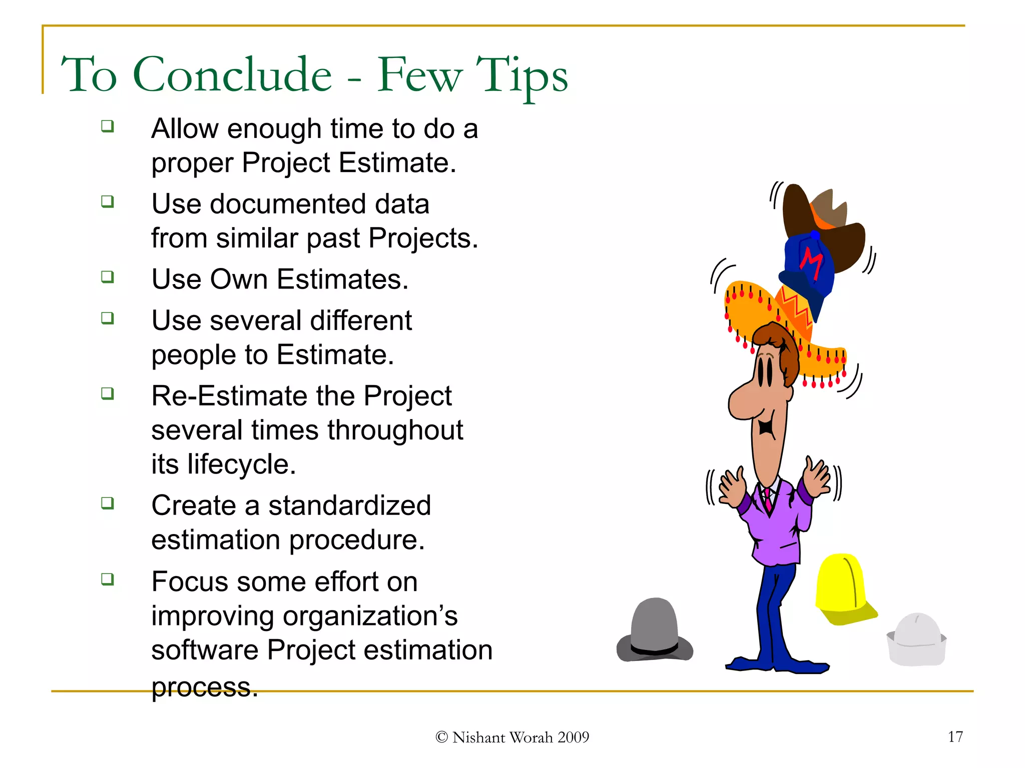To Conclude - Few Tips Allow enough time to do a proper Project Estimate. Use documented data from similar past Projects.  Use Own Estimates. Use several different people to Estimate. Re-Estimate the Project several times throughout its lifecycle. Create a standardized estimation procedure. Focus some effort on improving organization’s software Project estimation process.   