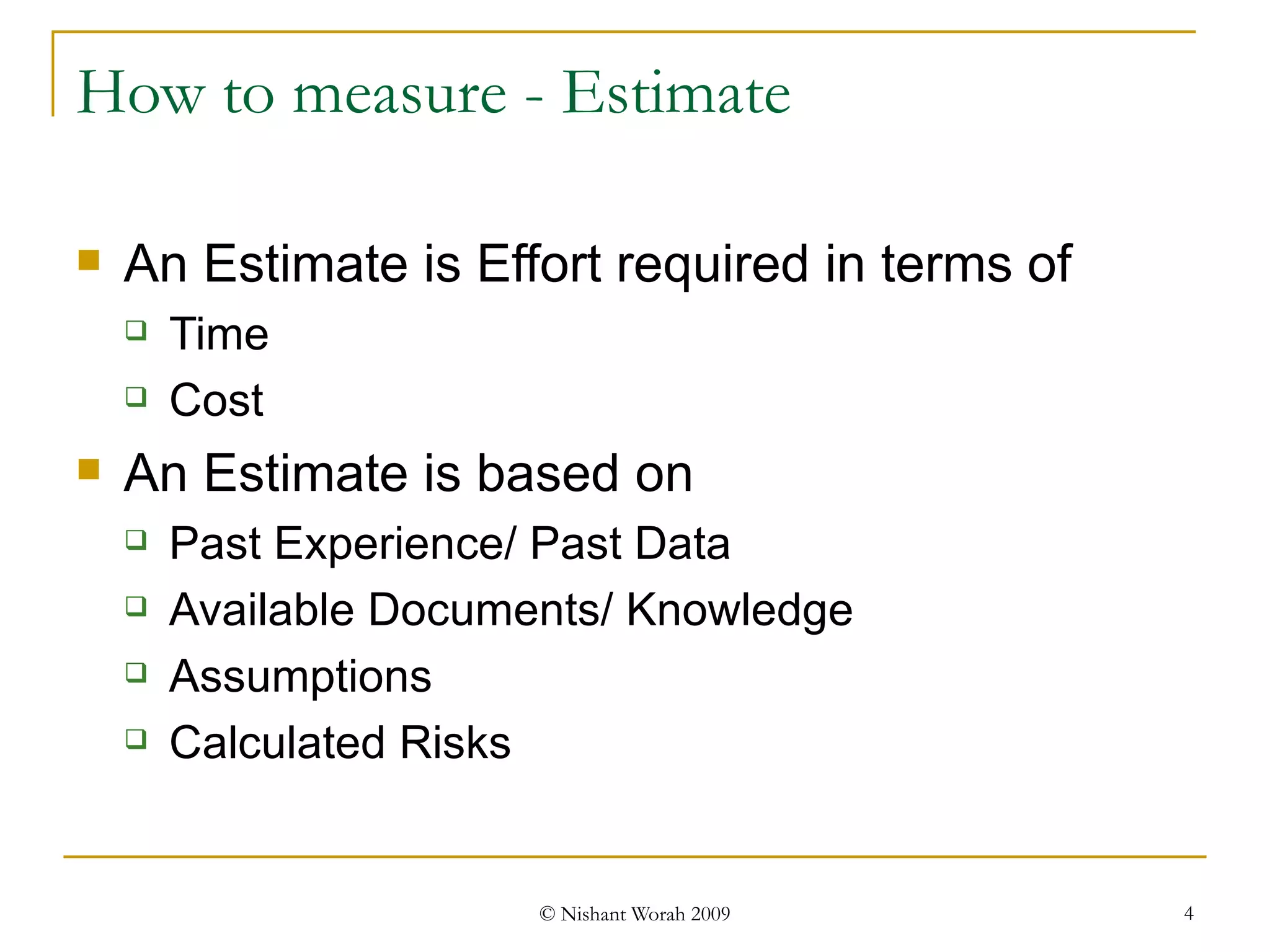How to measure - Estimate An Estimate is Effort required in terms of Time Cost An Estimate is based on  Past Experience/ Past Data Available Documents/ Knowledge Assumptions Calculated Risks 