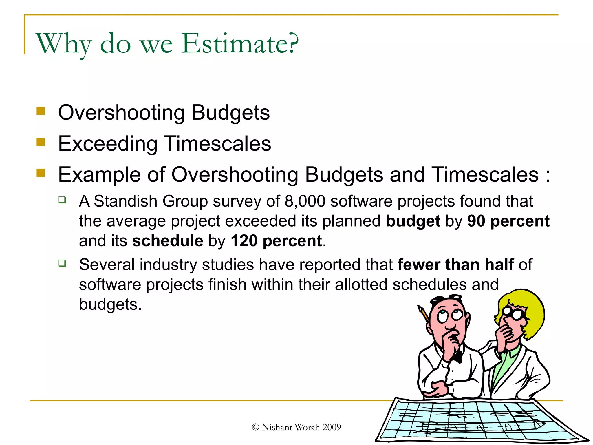 Why do we Estimate? Overshooting Budgets Exceeding Timescales Example of Overshooting Budgets and Timescales : A Standish Group survey of 8,000 software projects found that the average project exceeded its planned  budget  by  90 percent  and its  schedule  by  120 percent .  Several industry studies have reported that  fewer than half  of software projects finish within their allotted schedules and budgets. 