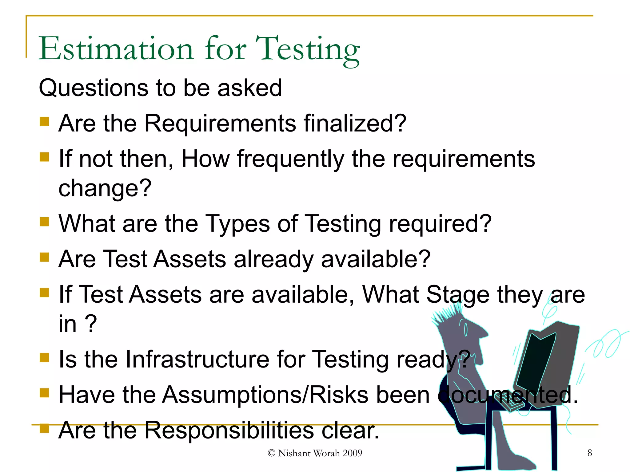 Questions to be asked Are the Requirements finalized? If not then, How frequently the requirements change? What are the Types of Testing required? Are Test Assets already available? If Test Assets are available, What Stage they are in ? Is the Infrastructure for Testing ready? Have the Assumptions/Risks been documented. Are the Responsibilities clear. Estimation for Testing 
