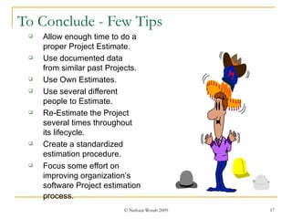 To Conclude - Few Tips Allow enough time to do a proper Project Estimate. Use documented data from similar past Projects.  Use Own Estimates. Use several different people to Estimate. Re-Estimate the Project several times throughout its lifecycle. Create a standardized estimation procedure. Focus some effort on improving organization’s software Project estimation process.   